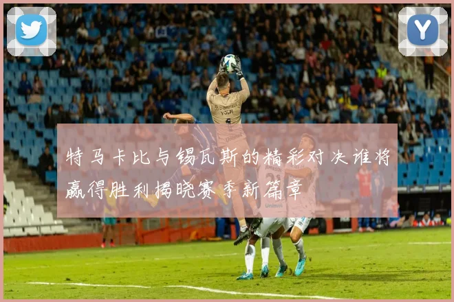 特马卡比与锡瓦斯的精彩对决谁将赢得胜利揭晓赛季新篇章