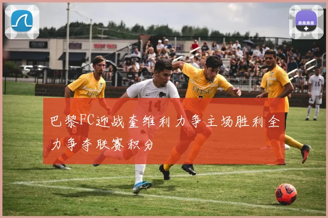 巴黎FC迎战奎维利力争主场胜利全力争夺联赛积分