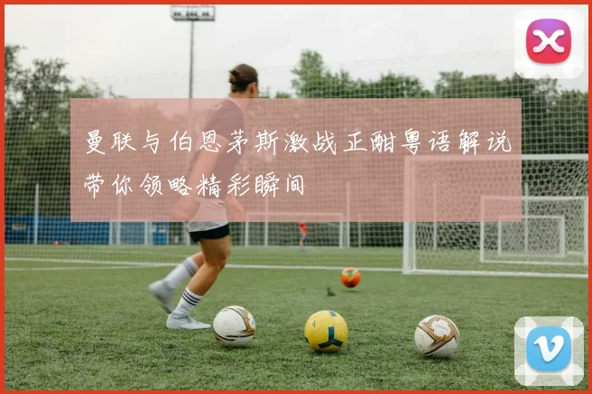 曼联与伯恩茅斯激战正酣粤语解说带你领略精彩瞬间