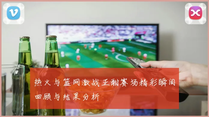 热火与篮网激战正酣赛场精彩瞬间回顾与结果分析