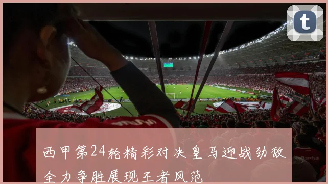 西甲第24轮精彩对决皇马迎战劲敌全力争胜展现王者风范