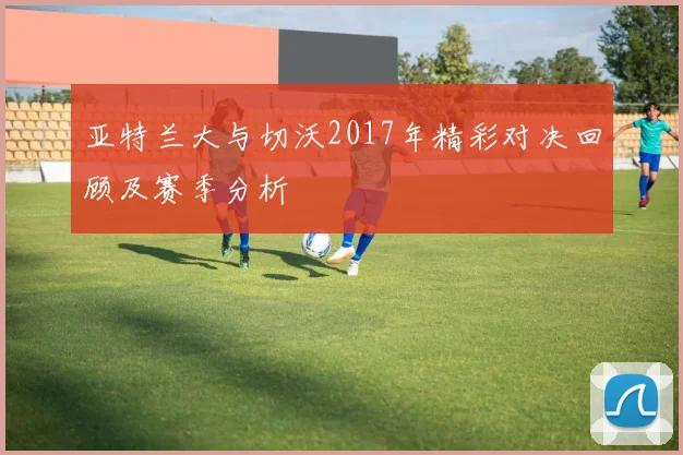 亚特兰大与切沃2017年精彩对决回顾及赛季分析