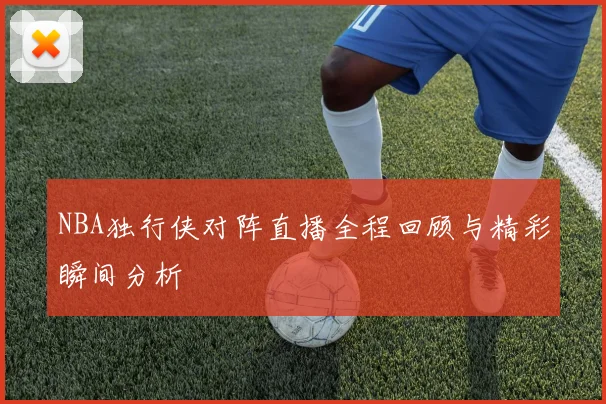 NBA独行侠对阵直播全程回顾与精彩瞬间分析